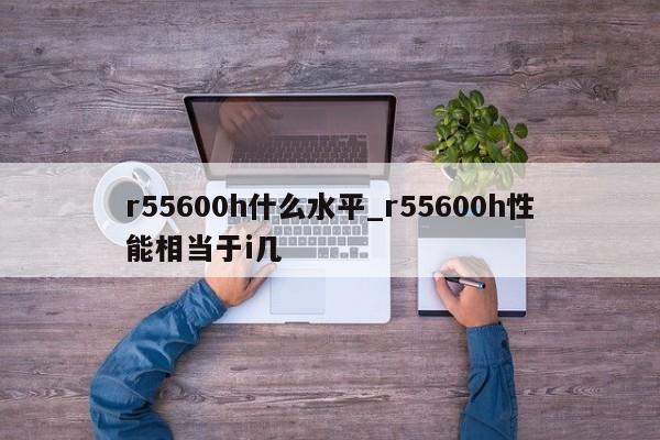 r55600h什么水平_r55600h性能相当于i几-第1张图片-巴山号