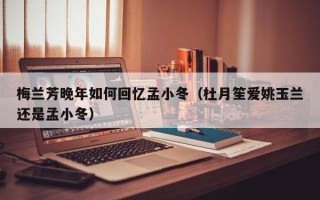 梅兰芳晚年如何回忆孟小冬（杜月笙爱姚玉兰还是孟小冬）