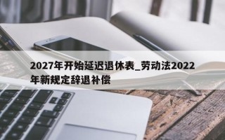 2027年开始延迟退休表_劳动法2022年新规定辞退补偿