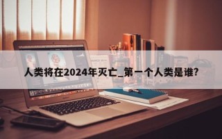 人类将在2024年灭亡_第一个人类是谁?