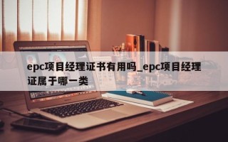 epc项目经理证书有用吗_epc项目经理证属于哪一类