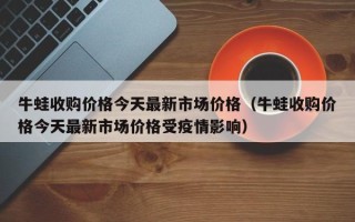 牛蛙收购价格今天最新市场价格（牛蛙收购价格今天最新市场价格受疫情影响）