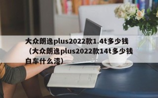 大众朗逸plus2022款1.4t多少钱（大众朗逸plus2022款14t多少钱白车什么漆）