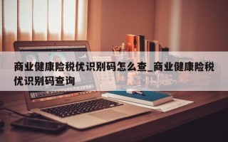 商业健康险税优识别码怎么查_商业健康险税优识别码查询