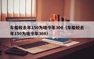 车船税去年150为啥今年300（车船税去年150为啥今年360）