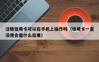 注销信用卡可以在手机上操作吗（信用卡一直没用会是什么后果）