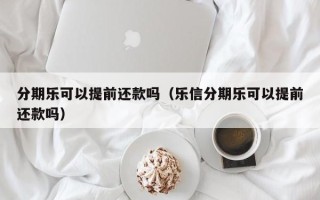 分期乐可以提前还款吗（乐信分期乐可以提前还款吗）