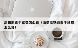 高铁退票手续费怎么算（微信高铁退票手续费怎么算）