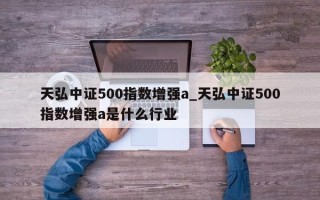 天弘中证500指数增强a_天弘中证500指数增强a是什么行业