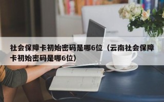 社会保障卡初始密码是哪6位（云南社会保障卡初始密码是哪6位）