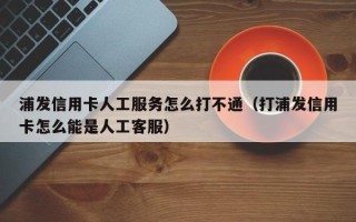 浦发信用卡人工服务怎么打不通（打浦发信用卡怎么能是人工客服）