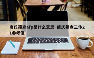 唐氏筛查afp是什么意思_唐氏筛查三体21参考值