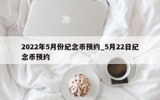 2022年5月份纪念币预约_5月22日纪念币预约