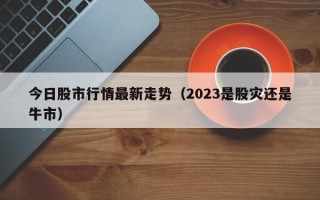 今日股市行情最新走势（2023是股灾还是牛市）