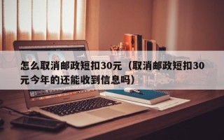 怎么取消邮政短扣30元（取消邮政短扣30元今年的还能收到信息吗）