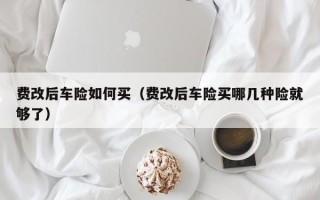 费改后车险如何买（费改后车险买哪几种险就够了）