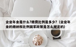 企业年金是什么?缴费比例是多少?（企业年金的缴纳和比例国家政策是怎么规定的）