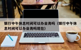 银行中午休息时间可以办业务吗（银行中午休息时间可以办业务吗现在）