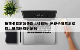 乐花卡每笔消费都上征信吗_乐花卡每笔消费都上征信吗有影响吗