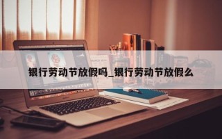 银行劳动节放假吗_银行劳动节放假么