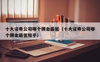 十大证券公司哪个佣金最低（十大证券公司哪个佣金最低知乎）