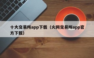 十大交易所app下载（火网交易所app官方下载）