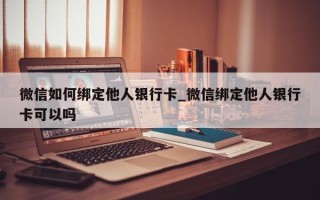 微信如何绑定他人银行卡_微信绑定他人银行卡可以吗