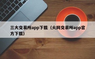 三大交易所app下载（火网交易所app官方下载）