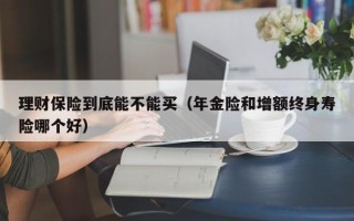 理财保险到底能不能买（年金险和增额终身寿险哪个好）