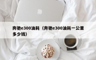 奔驰e300油耗（奔驰e300油耗一公里多少钱）