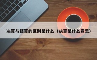 决算与结算的区别是什么（决算是什么意思）