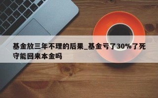 基金放三年不理的后果_基金亏了30%了死守能回来本金吗