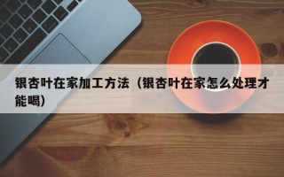 银杏叶在家加工方法（银杏叶在家怎么处理才能喝）