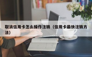 取消信用卡怎么操作注销（信用卡最快注销方法）