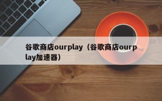 谷歌商店ourplay（谷歌商店ourplay加速器）