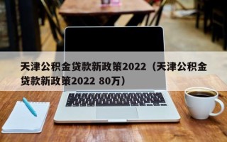 天津公积金贷款新政策2022（天津公积金贷款新政策2022 80万）