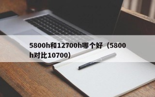 5800h和12700h哪个好（5800h对比10700）