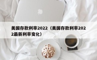 美国存款利率2022（美国存款利率2022最新利率变化）