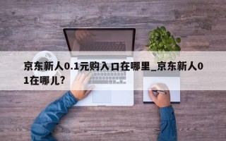 京东新人0.1元购入口在哪里_京东新人01在哪儿?