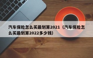 汽车保险怎么买最划算2021（汽车保险怎么买最划算2022多少钱）