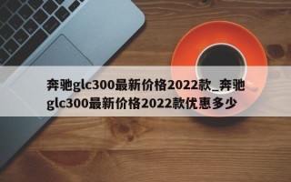 奔驰glc300最新价格2022款_奔驰glc300最新价格2022款优惠多少