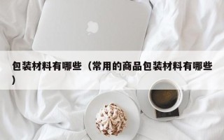 包装材料有哪些（常用的商品包装材料有哪些）