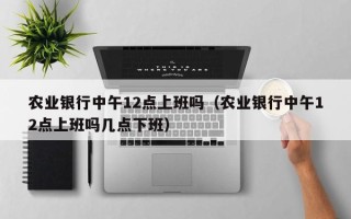 农业银行中午12点上班吗（农业银行中午12点上班吗几点下班）