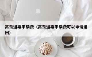 高铁退票手续费（高铁退票手续费可以申请退回）