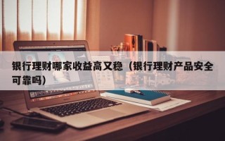 银行理财哪家收益高又稳（银行理财产品安全可靠吗）