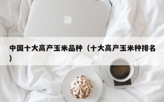 中国十大高产玉米品种（十大高产玉米种排名）