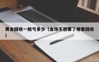 黄金回收一般亏多少（金饰不想要了哪里回收）