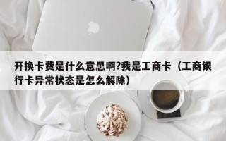 开换卡费是什么意思啊?我是工商卡（工商银行卡异常状态是怎么解除）