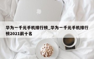 华为一千元手机排行榜_华为一千元手机排行榜2021前十名