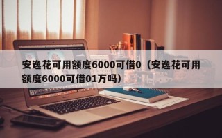 安逸花可用额度6000可借0（安逸花可用额度6000可借01万吗）